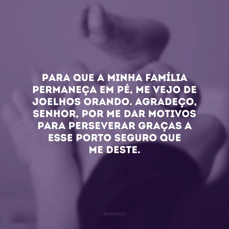 Para que a minha família permaneça em pé, me vejo de joelhos orando. Agradeço, Senhor, por me dar motivos para perseverar graças a esse porto seguro que me deste. 