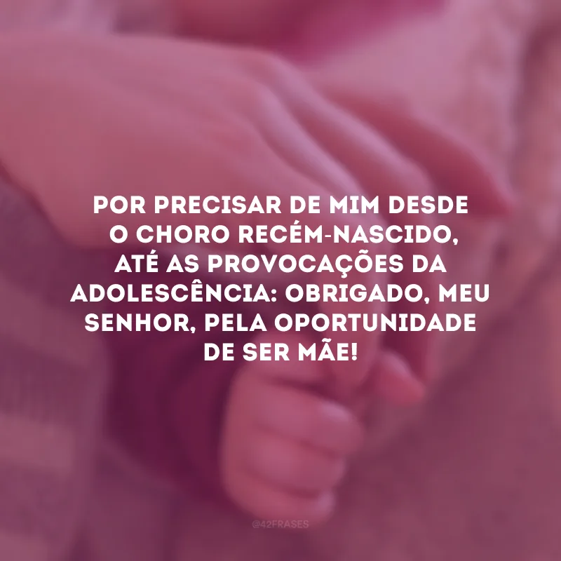 Por precisar de mim desde o choro recém-nascido, até as provocações da adolescência: obrigado, meu Senhor, pela oportunidade de ser mãe!