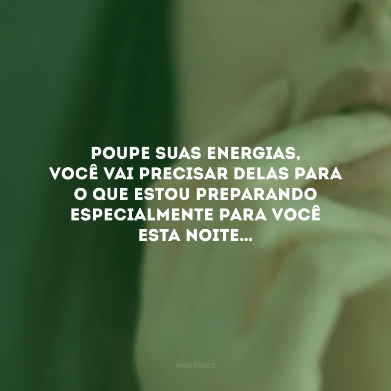 Poupe suas energias, você vai precisar delas para o que estou preparando especialmente para você esta noite…