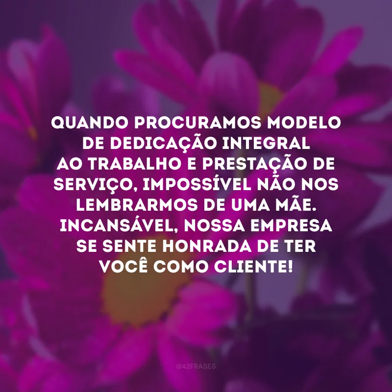 Quando procuramos modelo de dedicação integral ao trabalho e prestação de serviço, impossível não nos lembrarmos de uma mãe. Incansável, nossa empresa se sente honrada de ter você como cliente!
