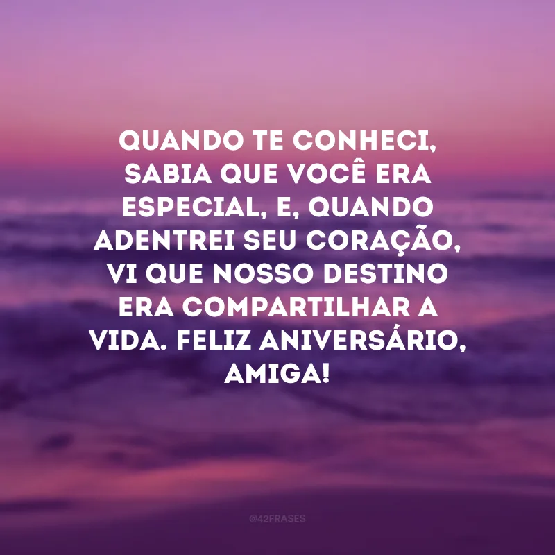 Quando te conheci, sabia que você era especial, e, quando adentrei seu coração, vi que nosso destino era compartilhar a vida. Feliz aniversário, amiga! 