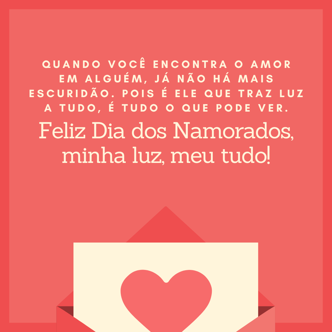 Quando você encontra o amor em alguém, já não há mais escuridão. Pois é ele que traz luz a tudo, é tudo o que pode ver. Feliz Dia dos Namorados, minha luz, meu tudo!