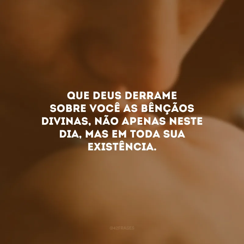Que Deus derrame sobre você as bênçãos divinas, não apenas neste dia, mas em toda sua existência.