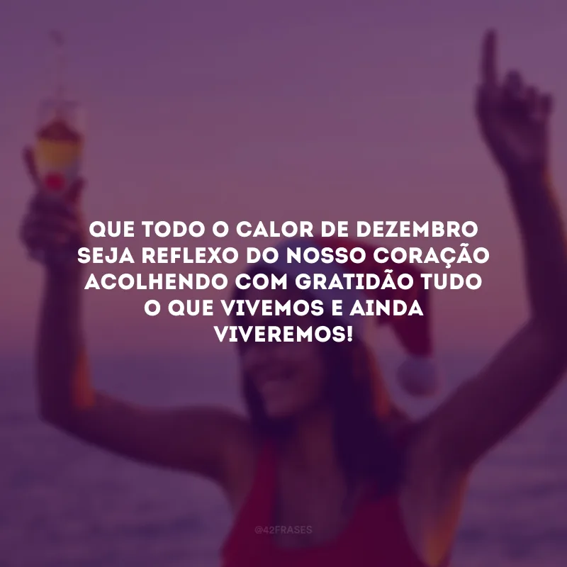 Que todo o calor de dezembro seja reflexo do nosso coração acolhendo com gratidão tudo o que vivemos e ainda viveremos!