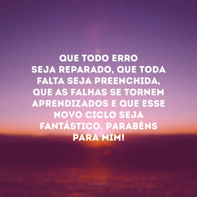 Que todo erro seja reparado, que toda falta seja preenchida, que as falhas se tornem aprendizados e que esse novo ciclo seja fantástico. Parabéns para mim! 