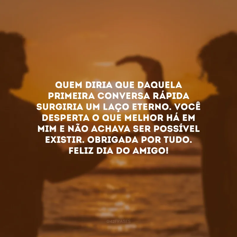 Quem diria que daquela primeira conversa rápida surgiria um laço eterno. Você desperta o que melhor há em mim e não achava ser possível existir. Obrigada por tudo. Feliz Dia do Amigo!