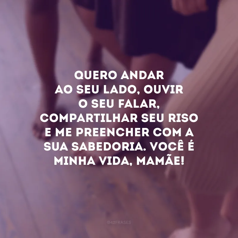 Quero andar ao seu lado, ouvir o seu falar, compartilhar seu riso e me preencher com a sua sabedoria. Você é minha vida, mamãe! 