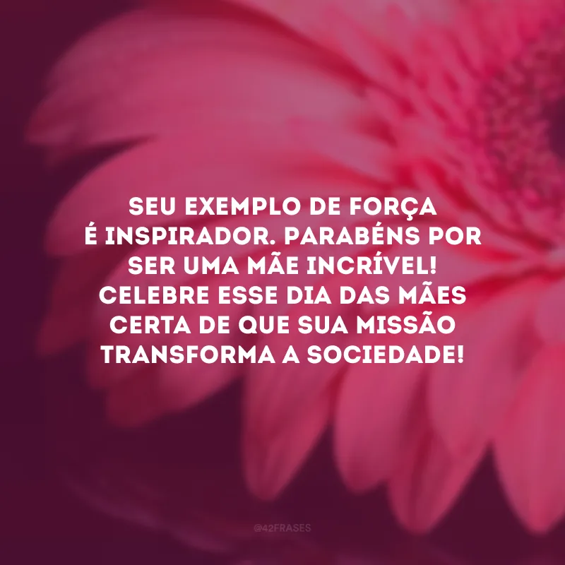 Seu exemplo de força é inspirador. Parabéns por ser uma mãe incrível! Celebre esse Dia das Mães certa de que sua missão transforma a sociedade!