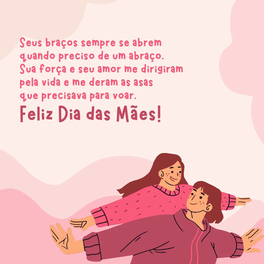 Seus braços sempre se abrem quando preciso de um abraço. Seu coração sabe compreender quando preciso de uma amiga. Seus olhos sensíveis se endurecem quando preciso de uma lição. Sua força e seu amor me dirigiram pela vida e me deram as asas que precisava para voar. Feliz Dia das Mães!