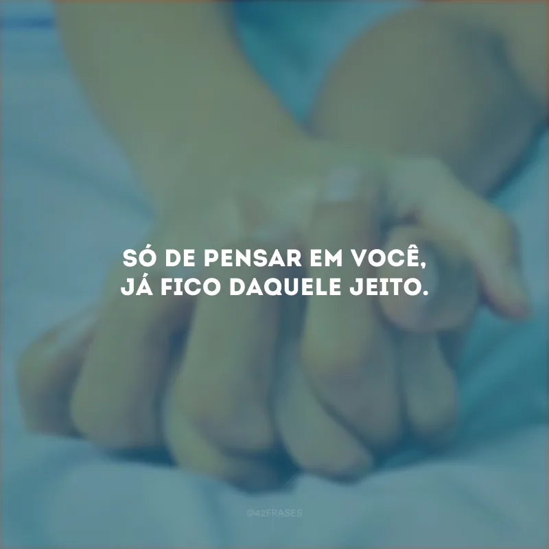 Só de pensar em você, já fico daquele jeito.