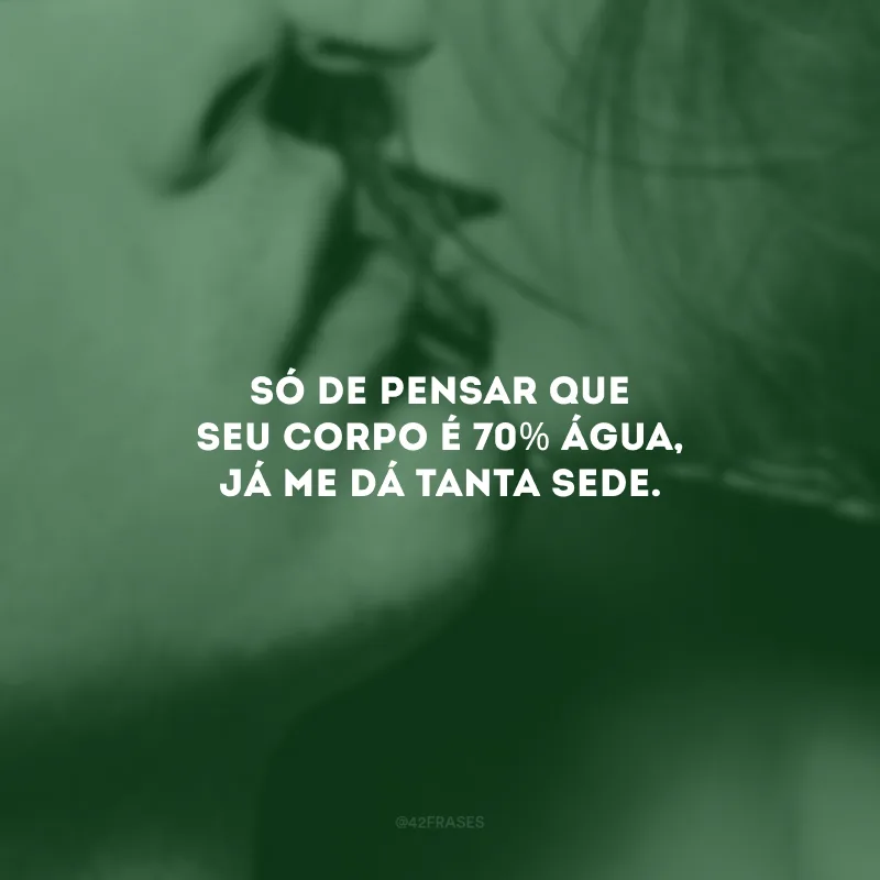 Só de pensar que seu corpo é 70% água, já me dá tanta sede.