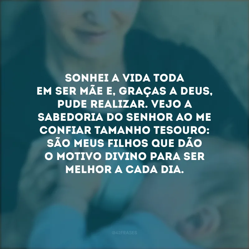 Sonhei a vida toda em ser mãe e, graças a Deus, pude realizar. Vejo a sabedoria do Senhor ao me confiar tamanho tesouro: são meus filhos que dão o motivo divino para ser melhor a cada dia.