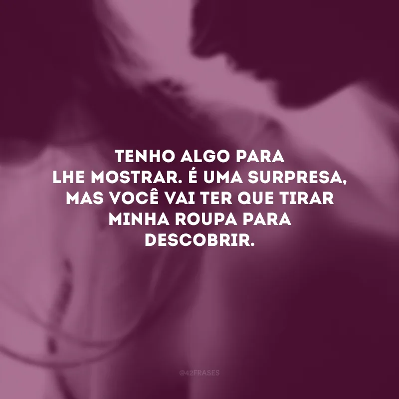 Tenho algo para lhe mostrar. É uma surpresa, mas você vai ter que tirar minha roupa para descobrir.