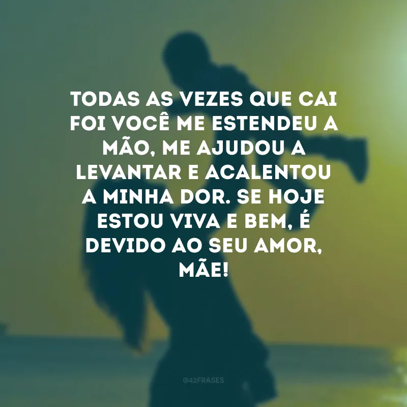 Todas as vezes que cai foi você me estendeu a mão, me ajudou a levantar e acalentou a minha dor. Se hoje estou viva e bem, é devido ao seu amor, mãe!