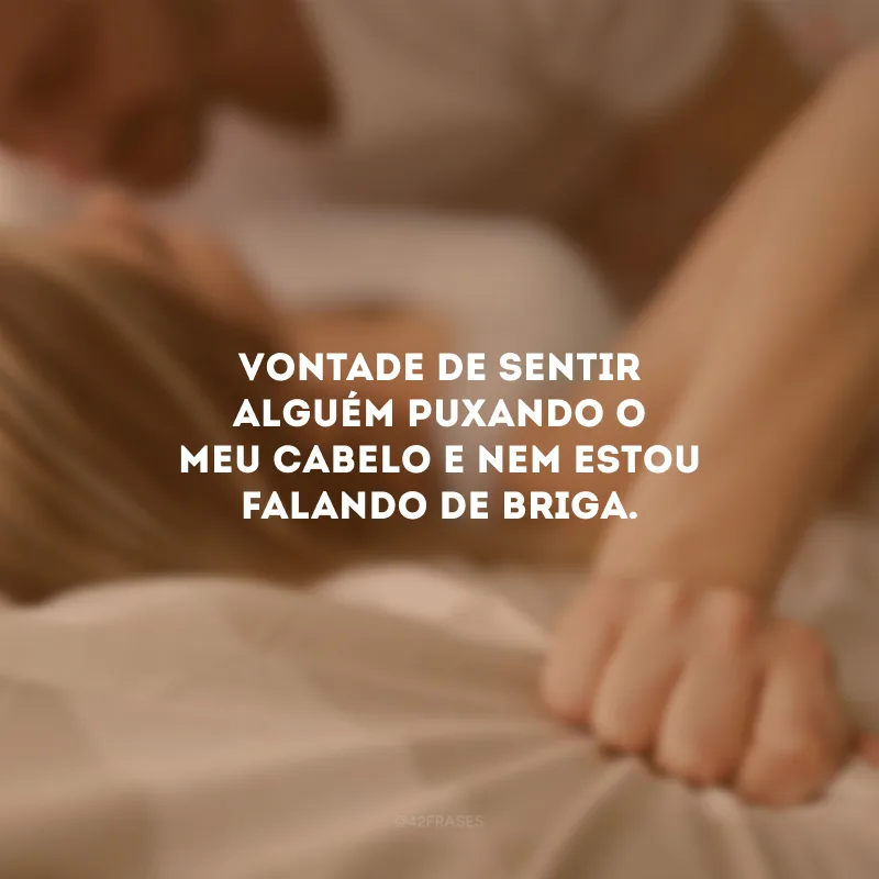 Vontade de sentir alguém puxando o meu cabelo e nem estou falando de briga.
