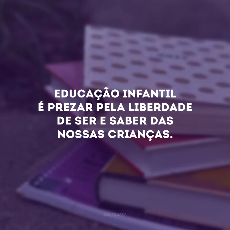 Educação infantil é prezar pela liberdade de ser e saber das nossas crianças. 