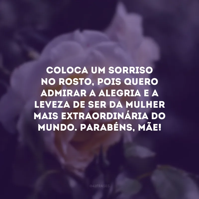 Coloca um sorriso no rosto, pois quero admirar a alegria e a leveza de ser da mulher mais extraordinária do mundo. Parabéns, mãe! 