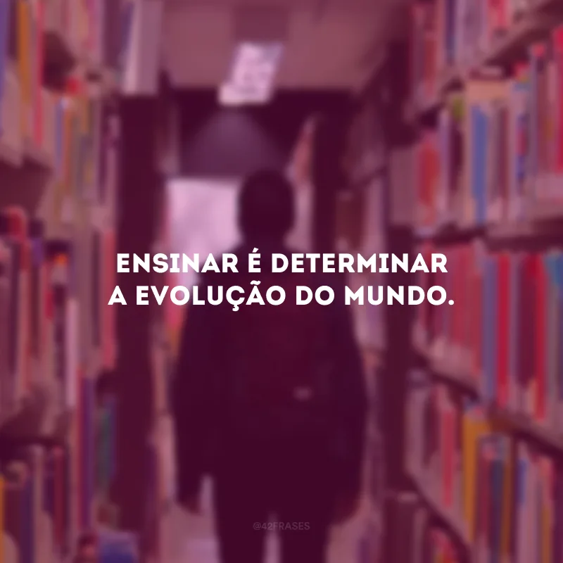 Ensinar é determinar a evolução do mundo. 