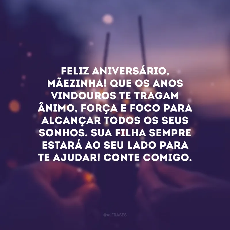 Feliz aniversário, mãezinha! Que os anos vindouros te tragam ânimo, força e foco para alcançar todos os seus sonhos. Sua filha sempre estará ao seu lado para te ajudar! Conte comigo.