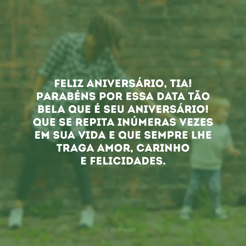 Feliz aniversário, tia! Parabéns por essa data tão bela que é seu aniversário! Que se repita inúmeras vezes em sua vida e que sempre lhe traga amor, carinho e felicidades.