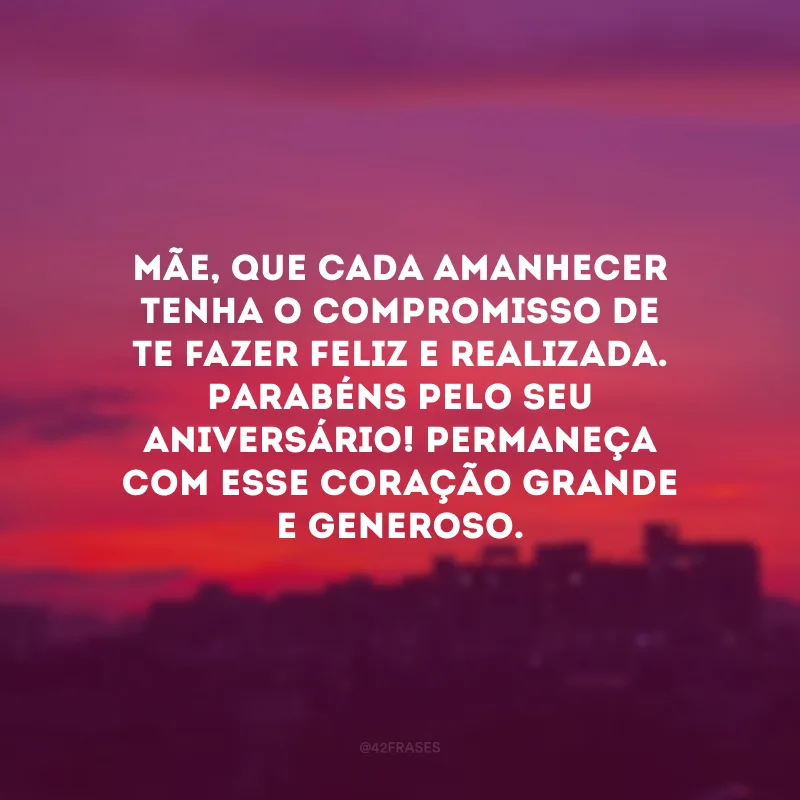 Mãe, que cada amanhecer tenha o compromisso de te fazer feliz e realizada. Parabéns pelo seu aniversário! Permaneça com esse coração grande e generoso.