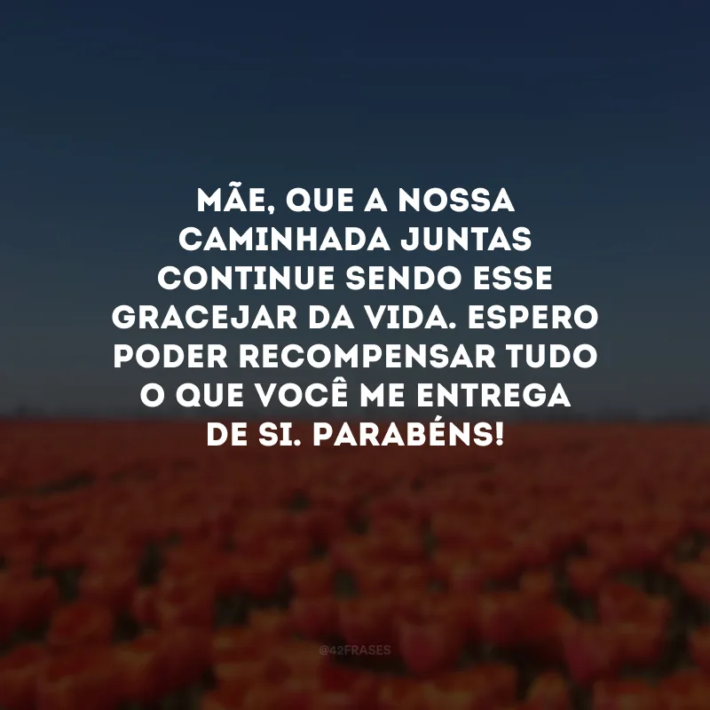 Mãe, que a nossa caminhada juntas continue sendo esse gracejar da vida. Espero poder recompensar tudo o que você me entrega de si. Parabéns! 