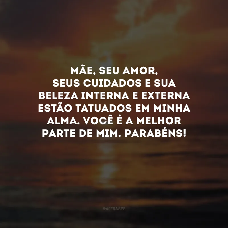 Mãe, seu amor, seus cuidados e sua beleza interna e externa estão tatuados em minha alma. Você é a melhor parte de mim. Parabéns! 
