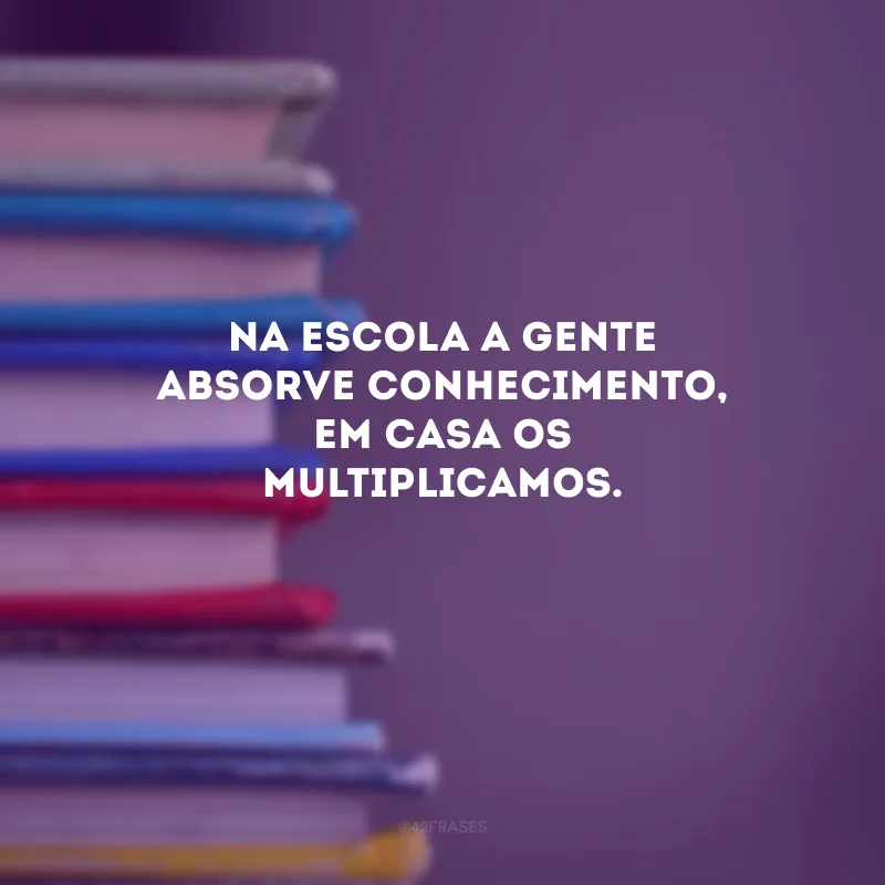 Na escola a gente absorve conhecimento, em casa os multiplicamos. 