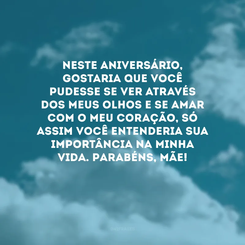 Neste aniversário, gostaria que você pudesse se ver através dos meus olhos e se amar com o meu coração, só assim você entenderia sua importância na minha vida. Parabéns, mãe! 