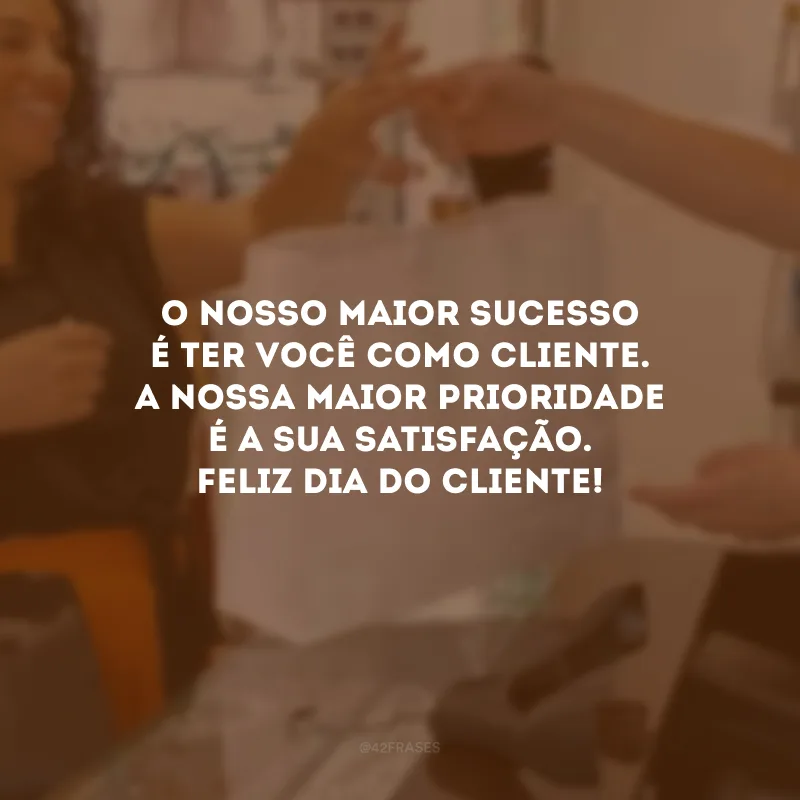 O nosso maior sucesso é ter você como cliente. A nossa maior prioridade é a sua satisfação. Feliz Dia do Cliente!