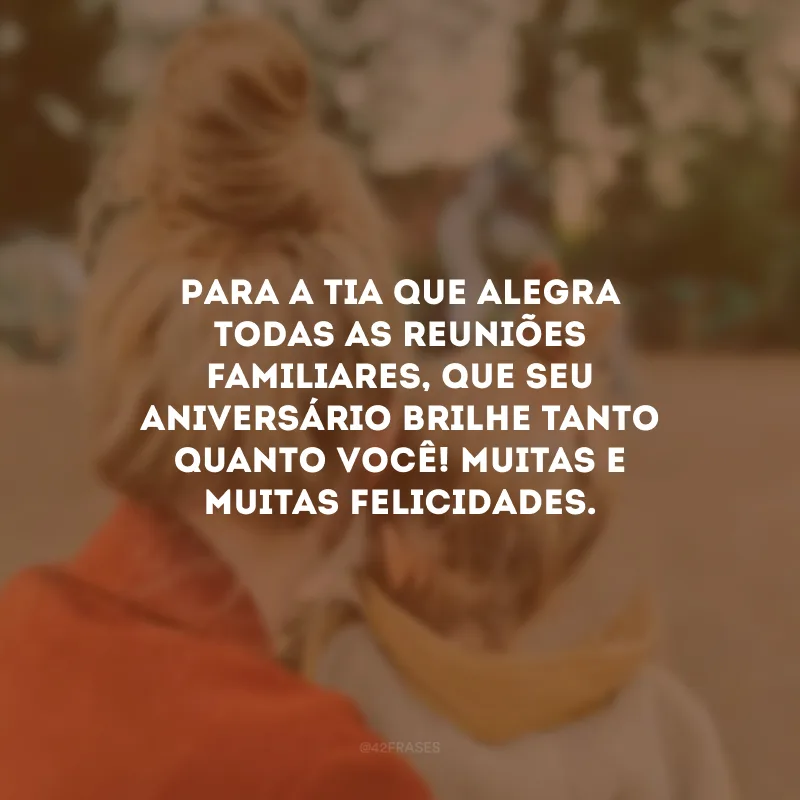 Para a tia que alegra todas as reuniões familiares, que seu aniversário brilhe tanto quanto você! Muitas e muitas felicidades.