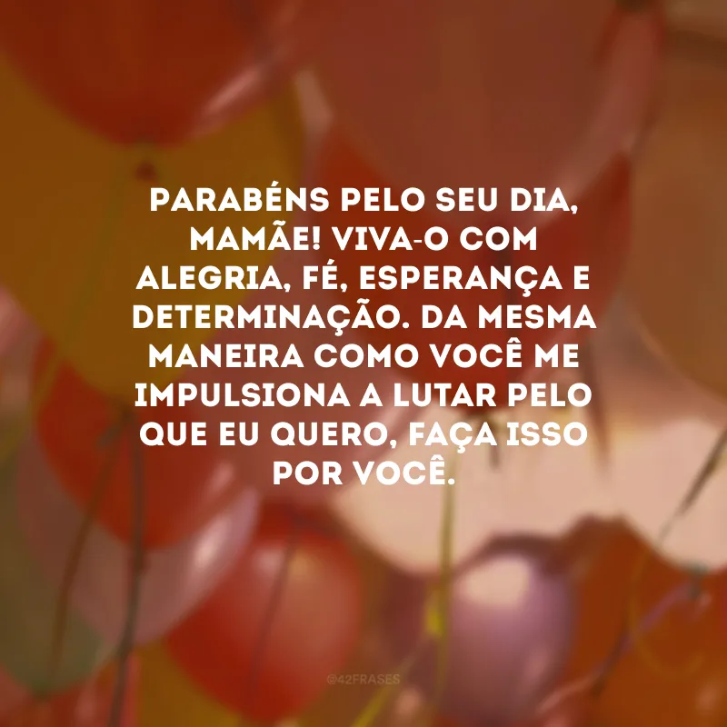 Parabéns pelo seu dia, mamãe! Viva-o com alegria, fé, esperança e determinação. Da mesma maneira como você me impulsiona a lutar pelo que eu quero, faça isso por você. 