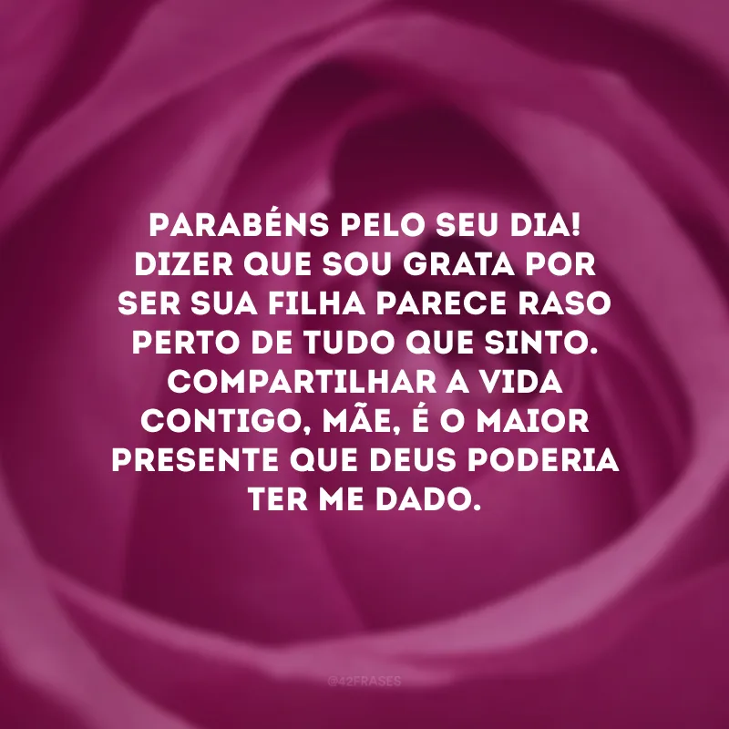 Parabéns pelo seu dia! Dizer que sou grata por ser sua filha parece raso perto de tudo que sinto. Compartilhar a vida contigo, mãe, é o maior presente que Deus poderia ter me dado. 