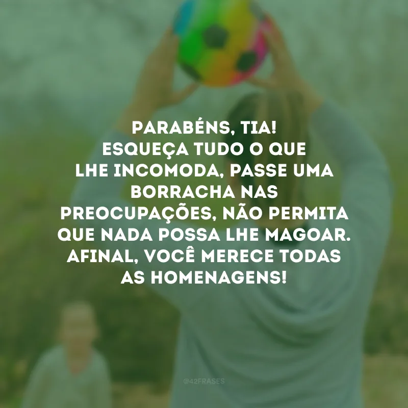 Parabéns, tia! Esqueça tudo o que lhe incomoda, passe uma borracha nas preocupações, não permita que nada possa lhe magoar. Afinal, você merece todas as homenagens!