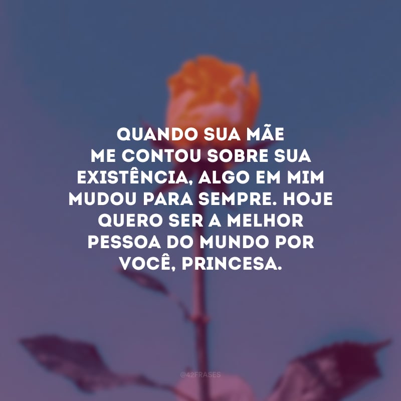 Quando sua mãe me contou sobre sua existência, algo em mim mudou para sempre. Hoje quero ser a melhor pessoa do mundo por você, princesa. 
