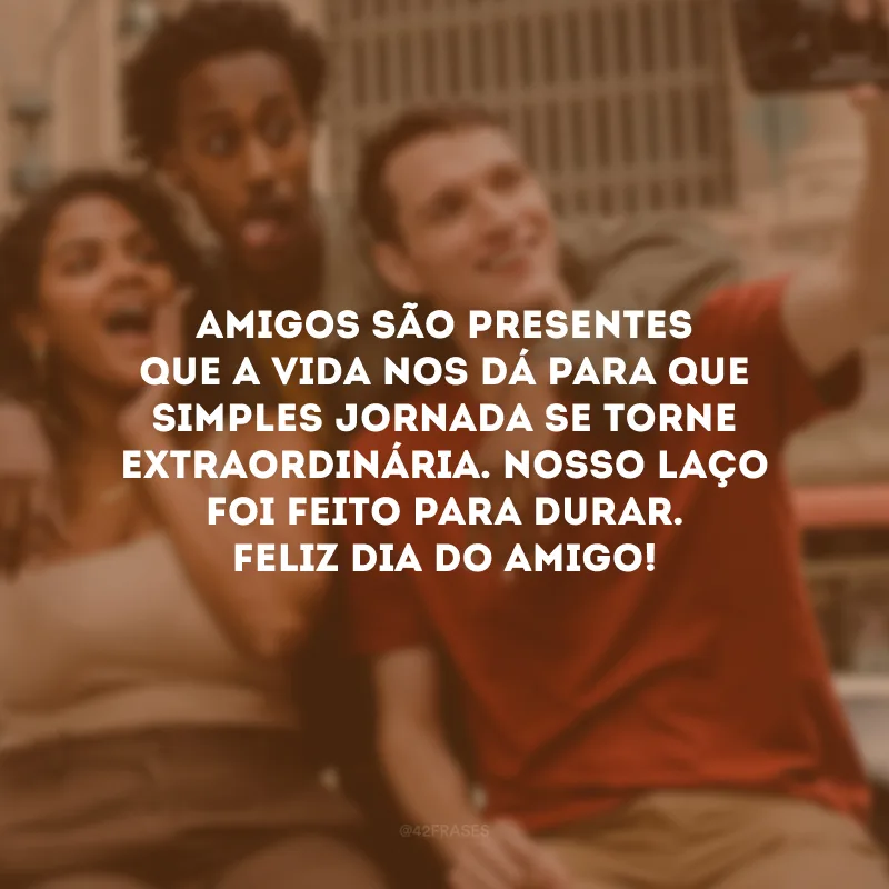 Amigos são presentes que a vida nos dá para que simples jornada se torne extraordinária. Hoje faço questão de te embrulhar num abraço e confirmar que nosso laço foi feito para durar. Feliz Dia do Amigo!