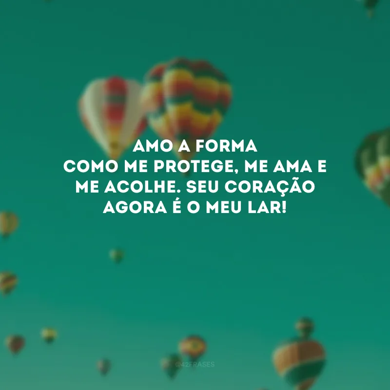 Amo a forma como me protege, me ama e me acolhe. Seu coração agora é o meu lar! 