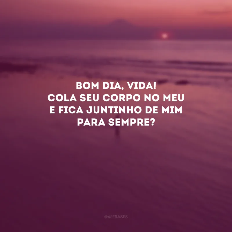 Bom dia, vida! Cola seu corpo no meu e fica juntinho de mim para sempre? 