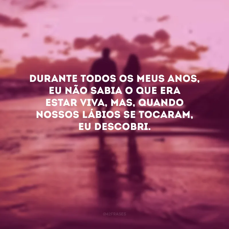 Durante todos os meus anos, eu não sabia o que era estar viva, mas, quando nossos lábios se tocaram, eu descobri. 