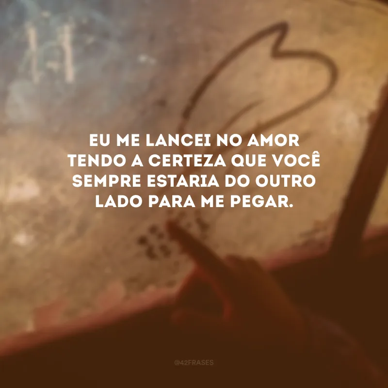 Eu me lancei no amor tendo a certeza que você sempre estaria do outro lado para me pegar. 