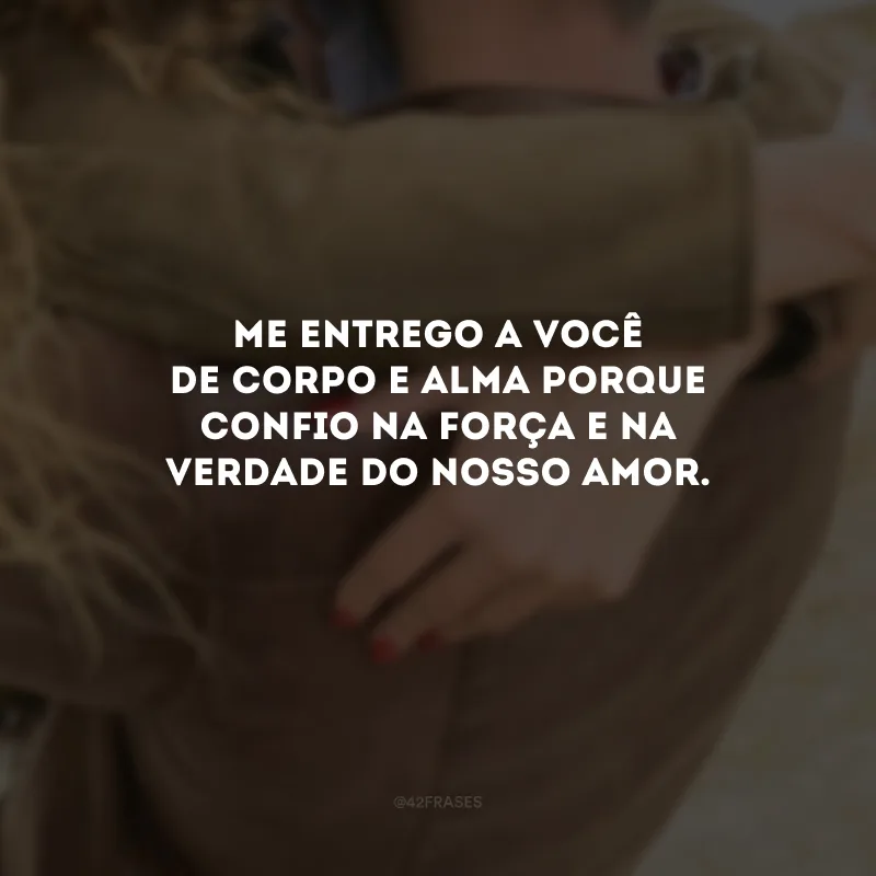 Me entrego a você de corpo e alma porque confio na força e na verdade do nosso amor. 