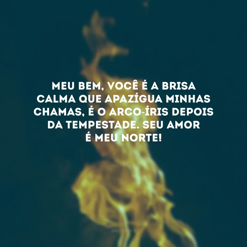 Meu bem, você é a brisa calma que apazígua minhas chamas, é o arco-íris depois da tempestade. Seu amor é meu norte! 