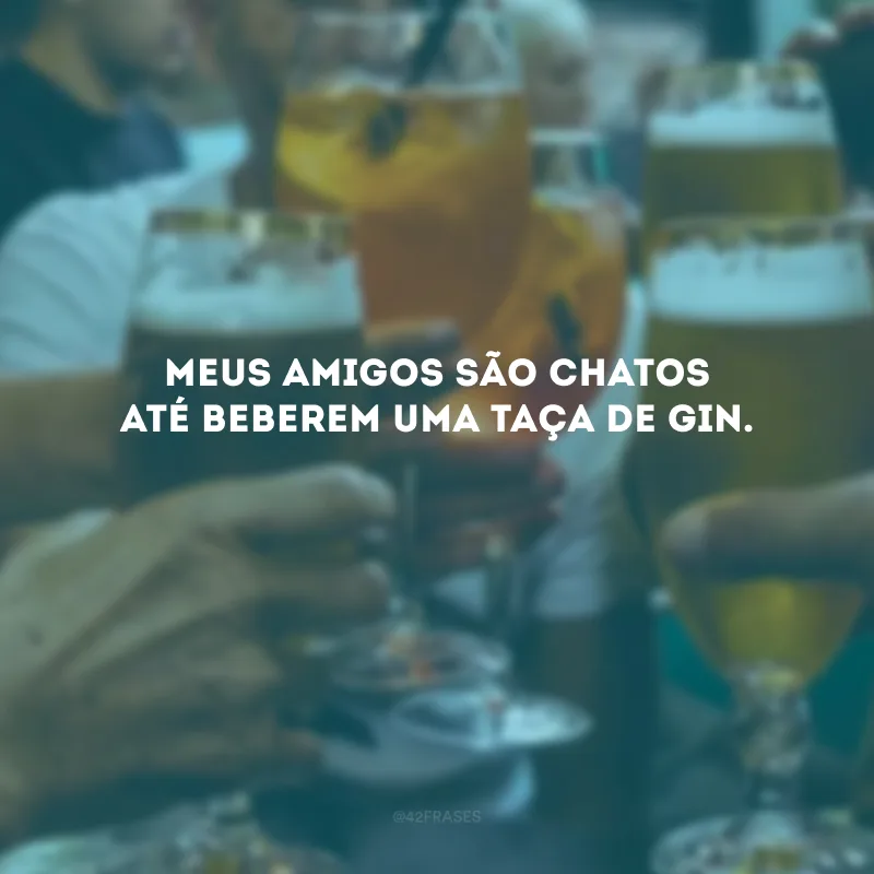 Meus amigos são chatos até beberem uma taça de gin. 