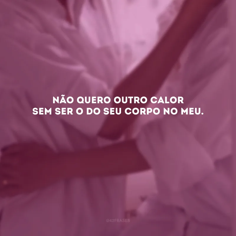 Não quero outro calor sem ser o do seu corpo no meu. 