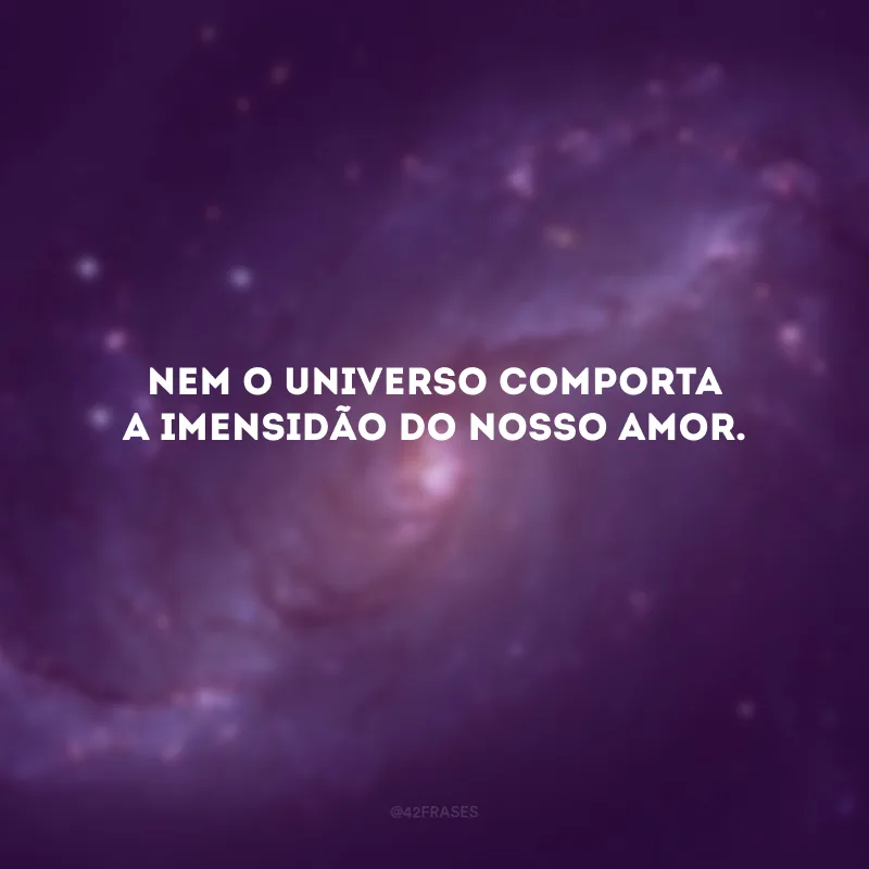 Nem o universo comporta a imensidão do nosso amor. 