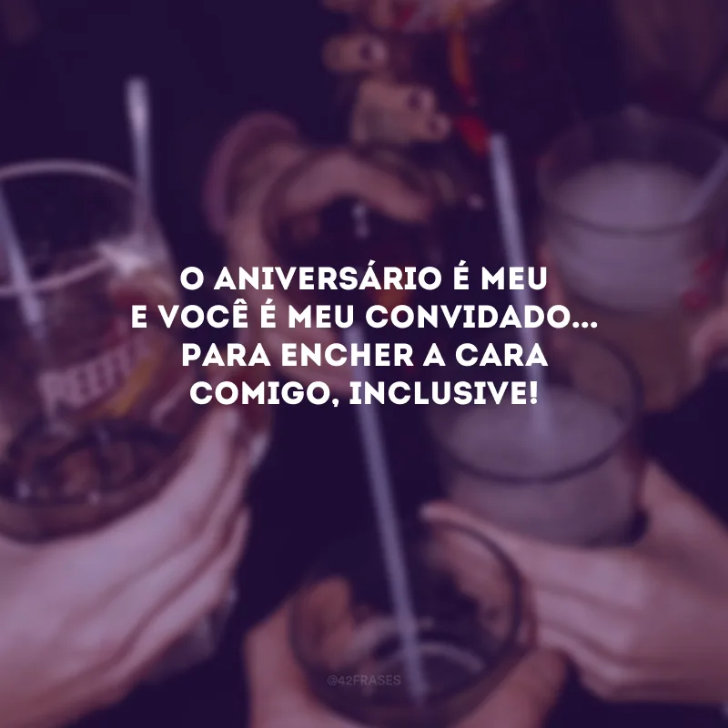 O aniversário é meu e você é meu convidado... Para encher a cara comigo, inclusive! 