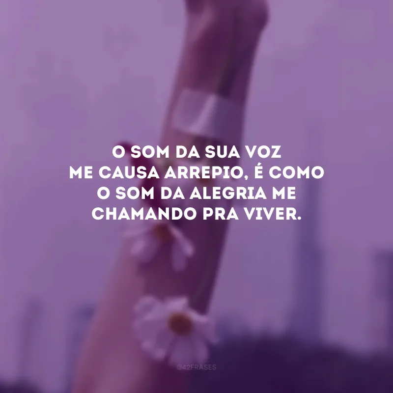 O som da sua voz me causa arrepio, é como o som da alegria me chamando pra viver. 