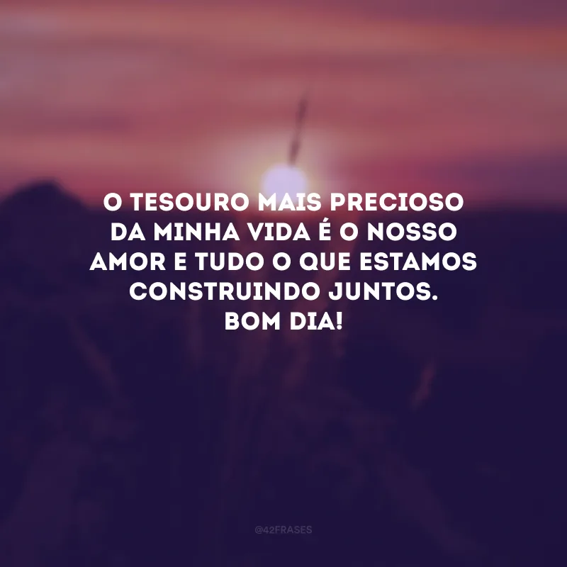 O tesouro mais precioso da minha vida é o nosso amor e tudo o que estamos construindo juntos. Bom dia! 