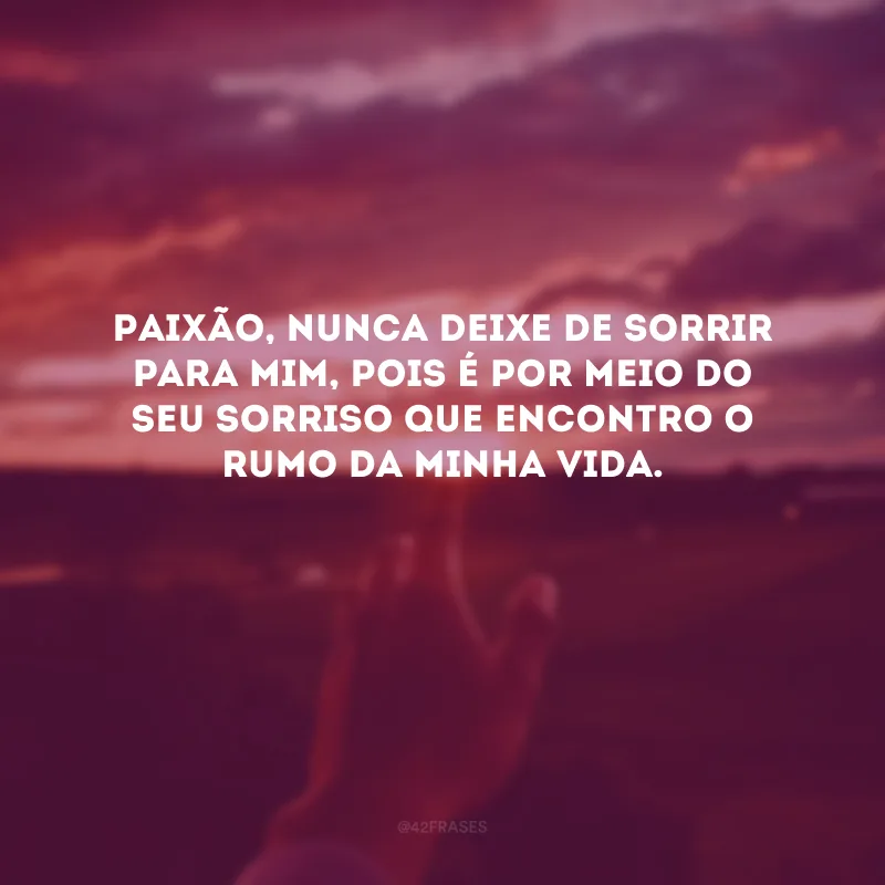 Paixão, nunca deixe de sorrir para mim, pois é por meio do seu sorriso que encontro o rumo da minha vida. 