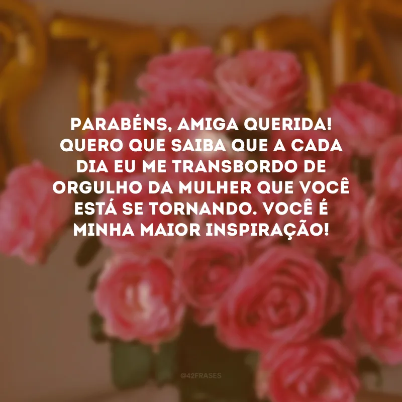Parabéns, amiga querida! Quero que saiba que a cada dia eu me transbordo de orgulho da mulher que você está se tornando. Você é minha maior inspiração!